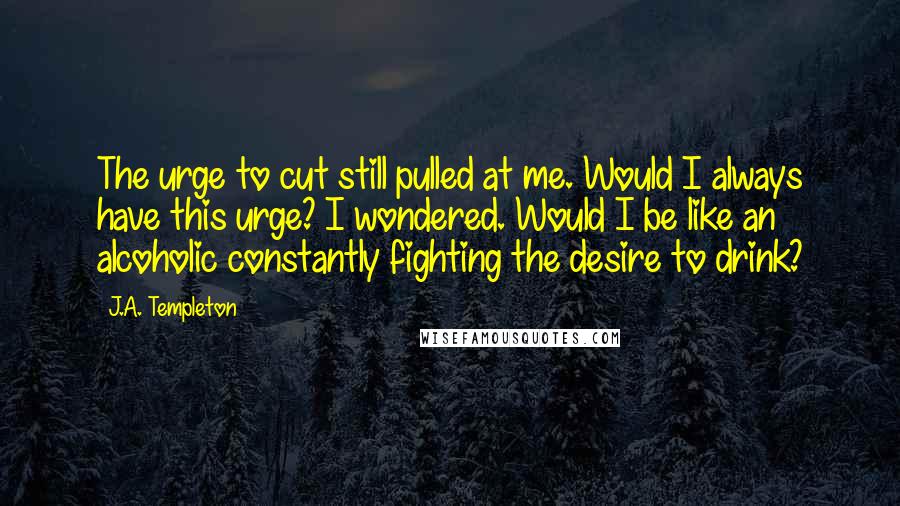 J.A. Templeton Quotes: The urge to cut still pulled at me. Would I always have this urge? I wondered. Would I be like an alcoholic constantly fighting the desire to drink?