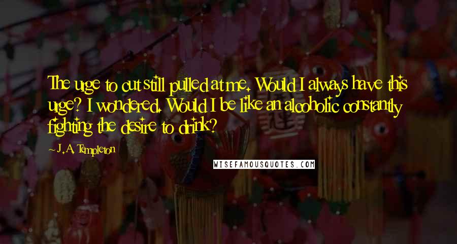 J.A. Templeton Quotes: The urge to cut still pulled at me. Would I always have this urge? I wondered. Would I be like an alcoholic constantly fighting the desire to drink?