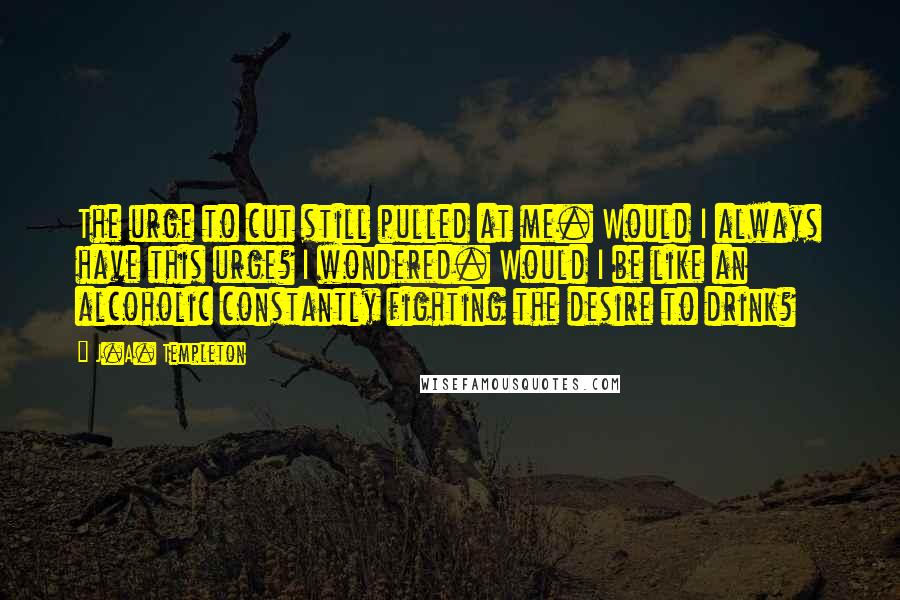 J.A. Templeton Quotes: The urge to cut still pulled at me. Would I always have this urge? I wondered. Would I be like an alcoholic constantly fighting the desire to drink?