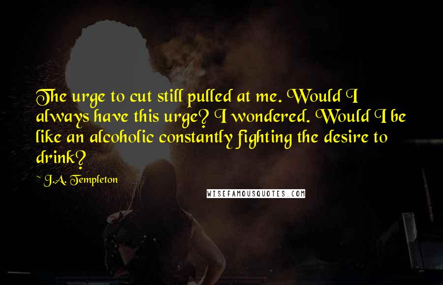 J.A. Templeton Quotes: The urge to cut still pulled at me. Would I always have this urge? I wondered. Would I be like an alcoholic constantly fighting the desire to drink?