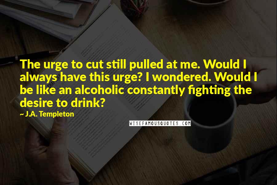 J.A. Templeton Quotes: The urge to cut still pulled at me. Would I always have this urge? I wondered. Would I be like an alcoholic constantly fighting the desire to drink?