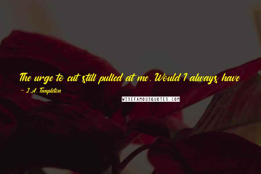 J.A. Templeton Quotes: The urge to cut still pulled at me. Would I always have this urge? I wondered. Would I be like an alcoholic constantly fighting the desire to drink?