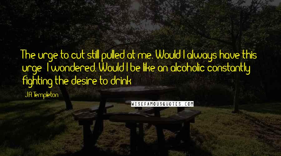 J.A. Templeton Quotes: The urge to cut still pulled at me. Would I always have this urge? I wondered. Would I be like an alcoholic constantly fighting the desire to drink?