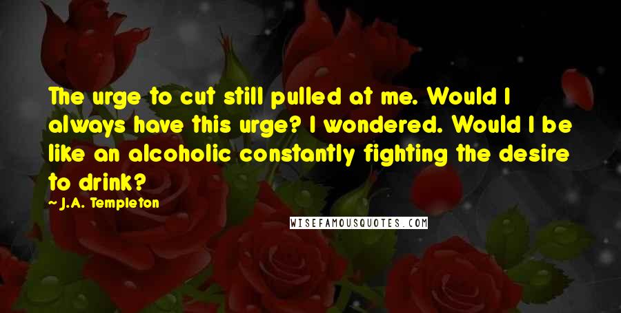 J.A. Templeton Quotes: The urge to cut still pulled at me. Would I always have this urge? I wondered. Would I be like an alcoholic constantly fighting the desire to drink?