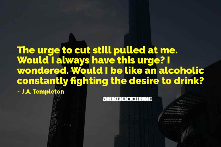 J.A. Templeton Quotes: The urge to cut still pulled at me. Would I always have this urge? I wondered. Would I be like an alcoholic constantly fighting the desire to drink?