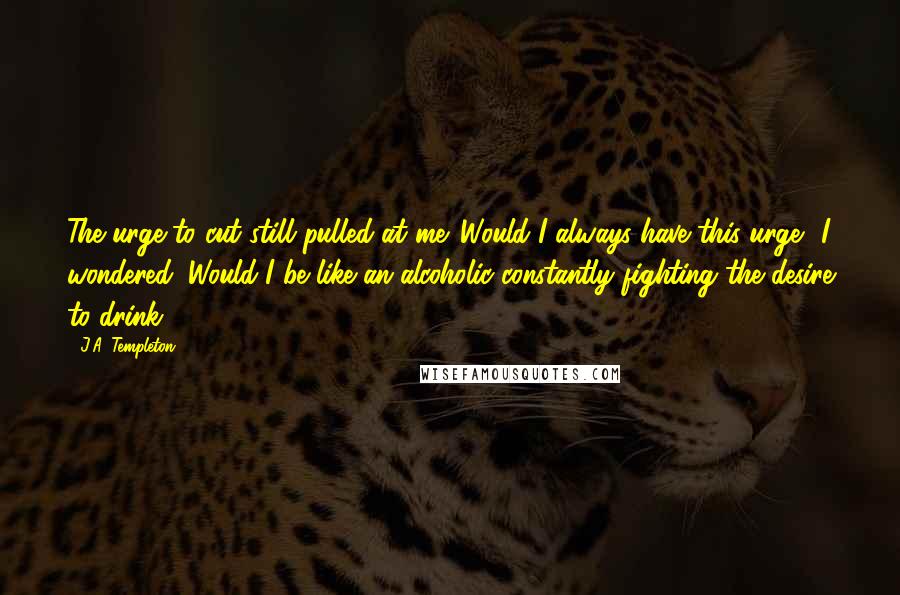 J.A. Templeton Quotes: The urge to cut still pulled at me. Would I always have this urge? I wondered. Would I be like an alcoholic constantly fighting the desire to drink?