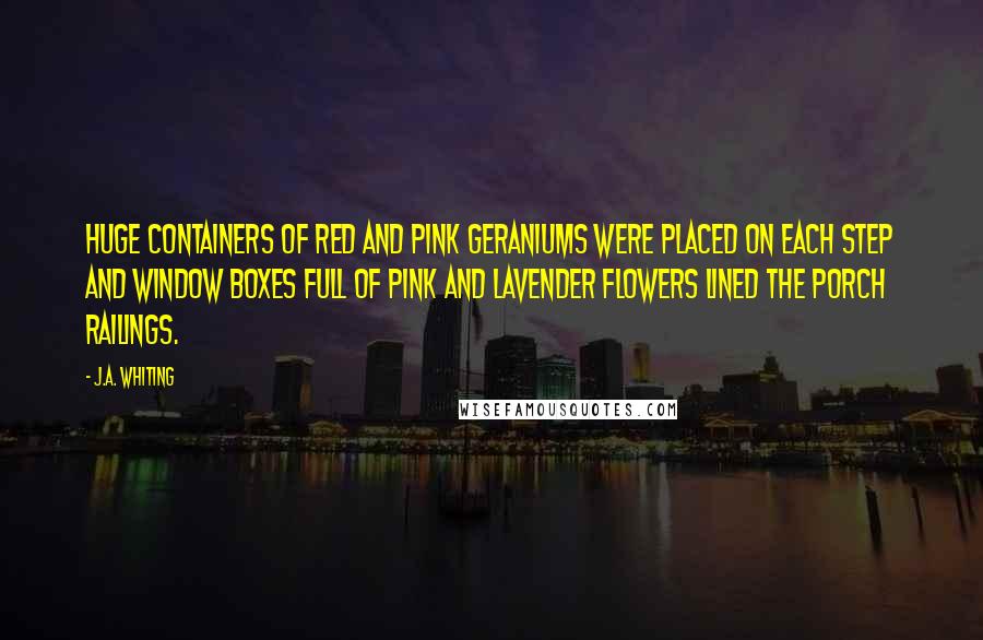 J.A. Whiting Quotes: Huge containers of red and pink geraniums were placed on each step and window boxes full of pink and lavender flowers lined the porch railings.