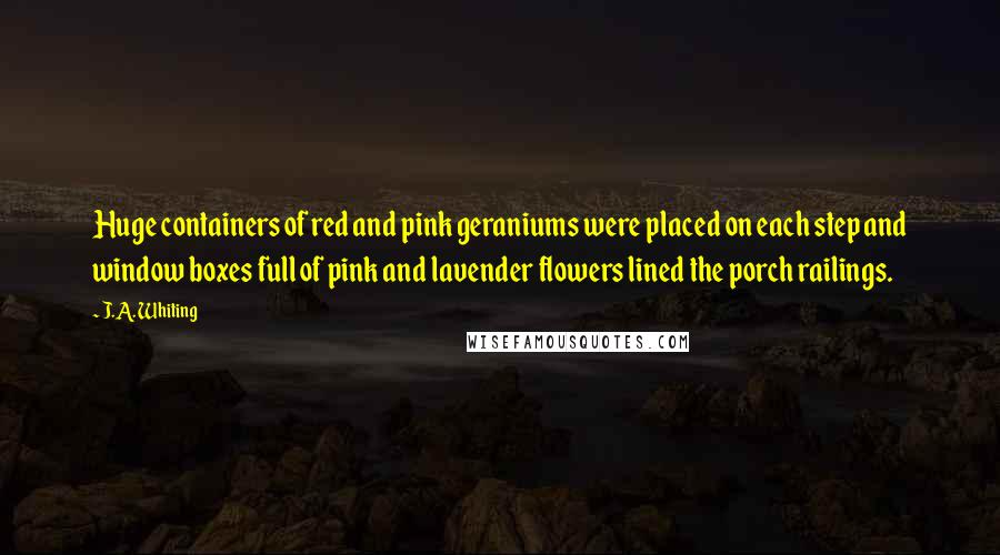 J.A. Whiting Quotes: Huge containers of red and pink geraniums were placed on each step and window boxes full of pink and lavender flowers lined the porch railings.