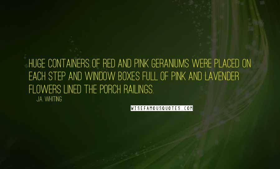 J.A. Whiting Quotes: Huge containers of red and pink geraniums were placed on each step and window boxes full of pink and lavender flowers lined the porch railings.