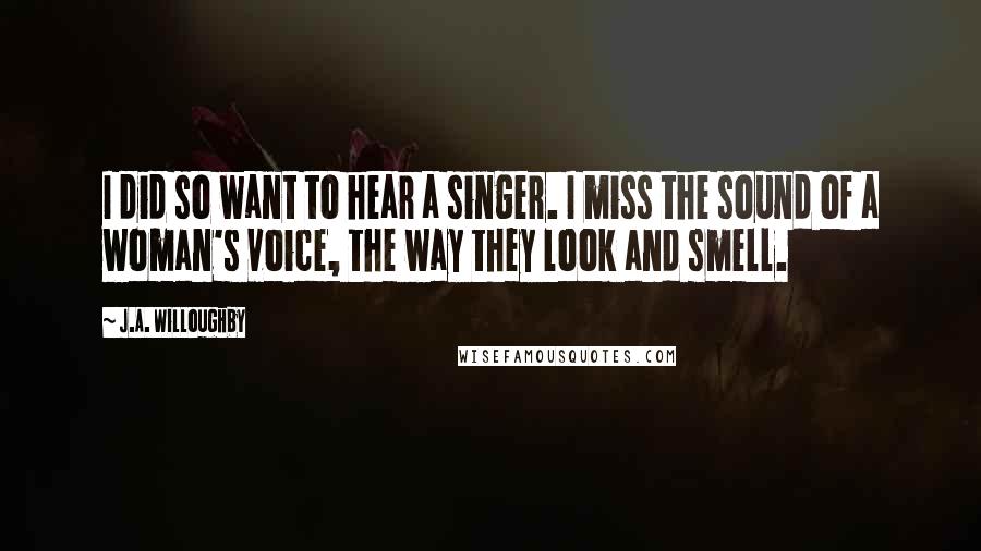 J.A. Willoughby Quotes: I did so want to hear a singer. I miss the sound of a woman's voice, the way they look and smell.