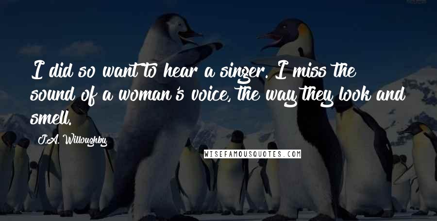 J.A. Willoughby Quotes: I did so want to hear a singer. I miss the sound of a woman's voice, the way they look and smell.