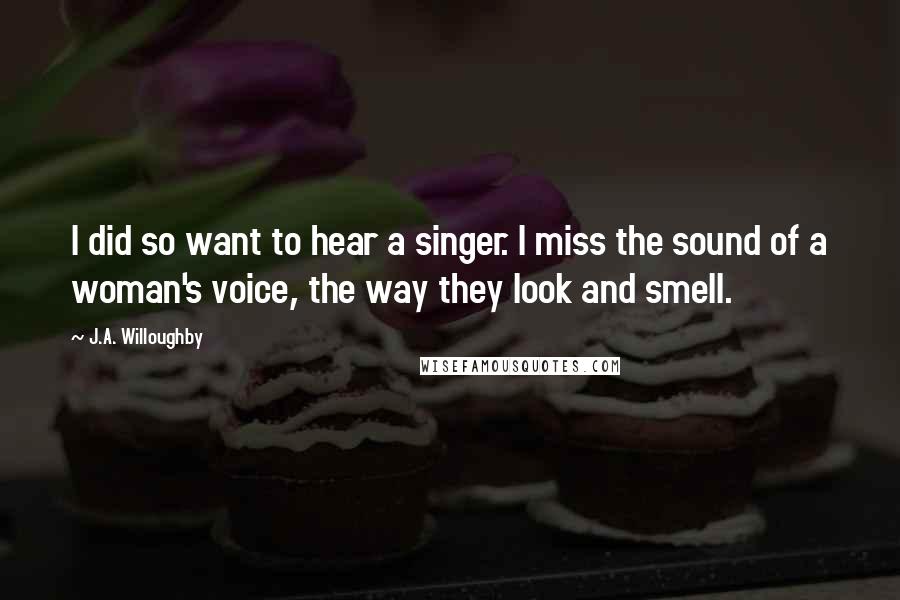 J.A. Willoughby Quotes: I did so want to hear a singer. I miss the sound of a woman's voice, the way they look and smell.