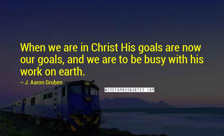 J. Aaron Gruben Quotes: When we are in Christ His goals are now our goals, and we are to be busy with his work on earth.