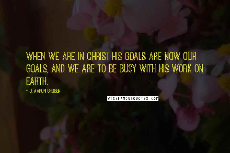 J. Aaron Gruben Quotes: When we are in Christ His goals are now our goals, and we are to be busy with his work on earth.