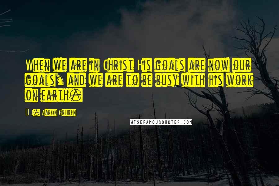 J. Aaron Gruben Quotes: When we are in Christ His goals are now our goals, and we are to be busy with his work on earth.