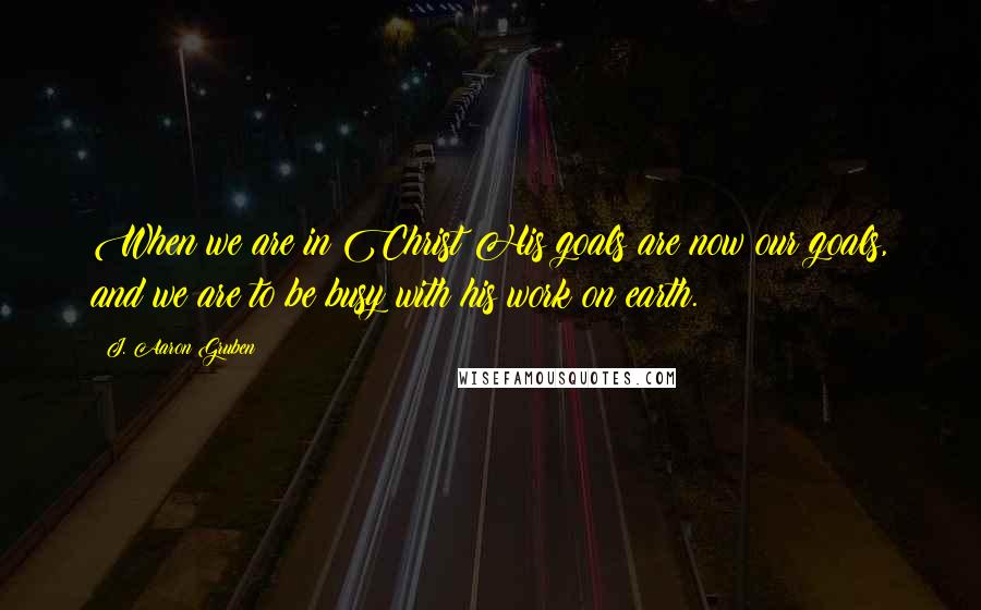 J. Aaron Gruben Quotes: When we are in Christ His goals are now our goals, and we are to be busy with his work on earth.