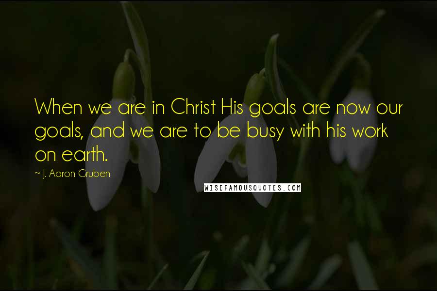 J. Aaron Gruben Quotes: When we are in Christ His goals are now our goals, and we are to be busy with his work on earth.