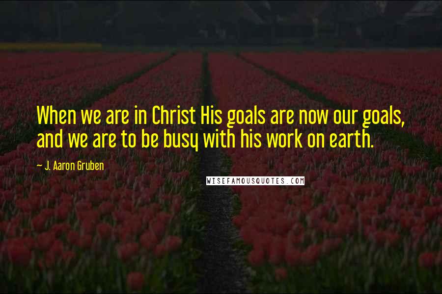 J. Aaron Gruben Quotes: When we are in Christ His goals are now our goals, and we are to be busy with his work on earth.