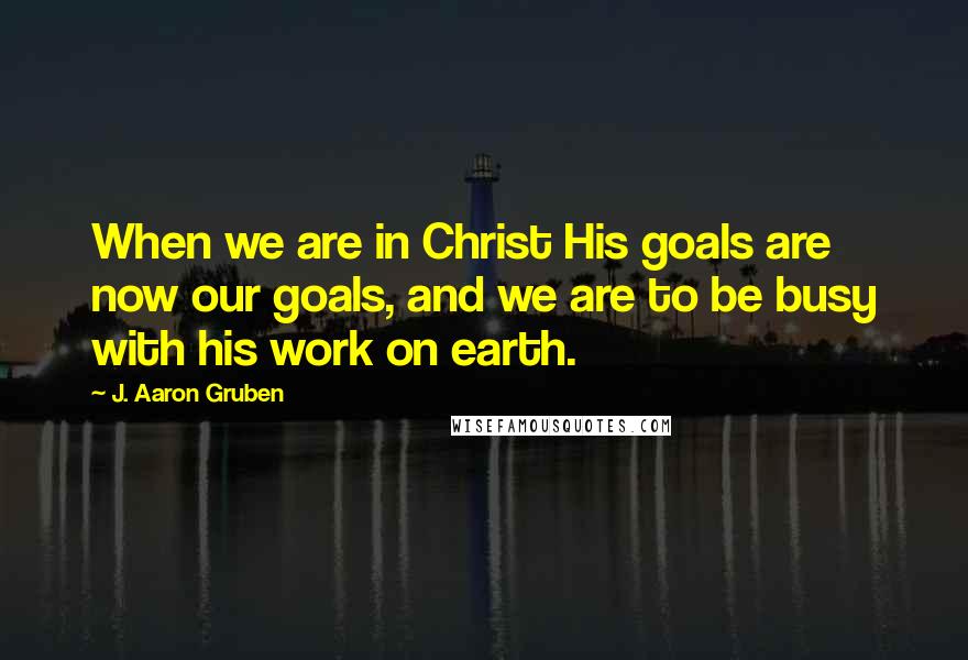 J. Aaron Gruben Quotes: When we are in Christ His goals are now our goals, and we are to be busy with his work on earth.