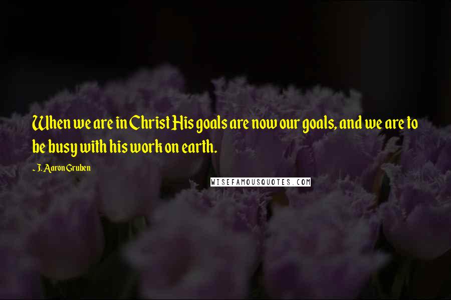 J. Aaron Gruben Quotes: When we are in Christ His goals are now our goals, and we are to be busy with his work on earth.