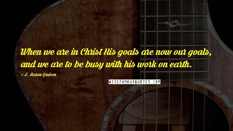 J. Aaron Gruben Quotes: When we are in Christ His goals are now our goals, and we are to be busy with his work on earth.