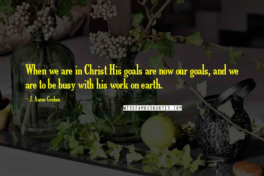 J. Aaron Gruben Quotes: When we are in Christ His goals are now our goals, and we are to be busy with his work on earth.