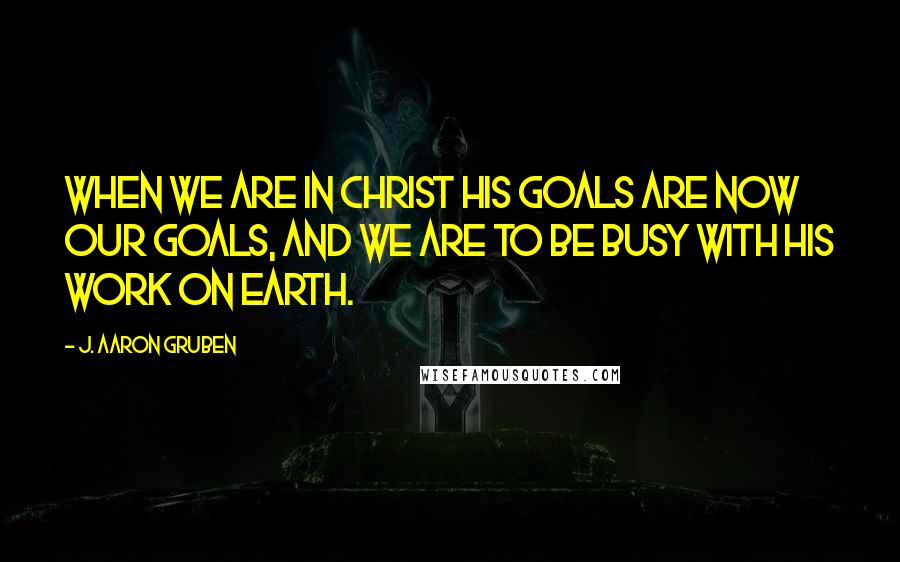 J. Aaron Gruben Quotes: When we are in Christ His goals are now our goals, and we are to be busy with his work on earth.