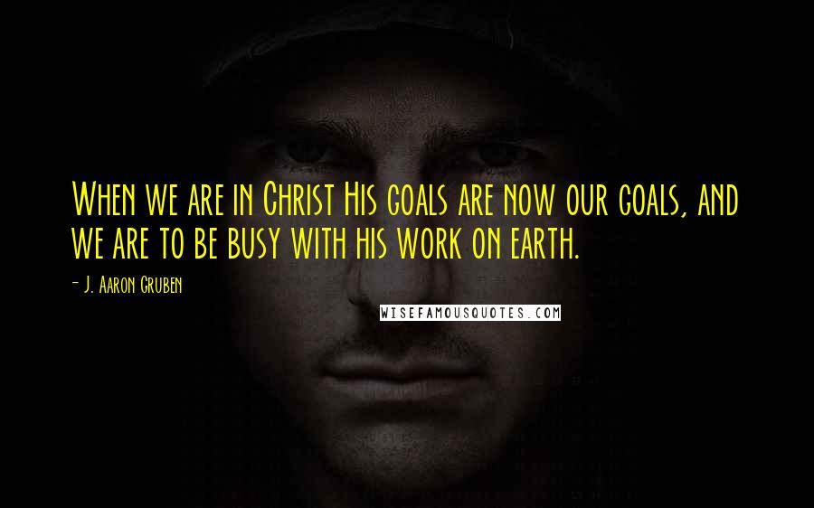 J. Aaron Gruben Quotes: When we are in Christ His goals are now our goals, and we are to be busy with his work on earth.