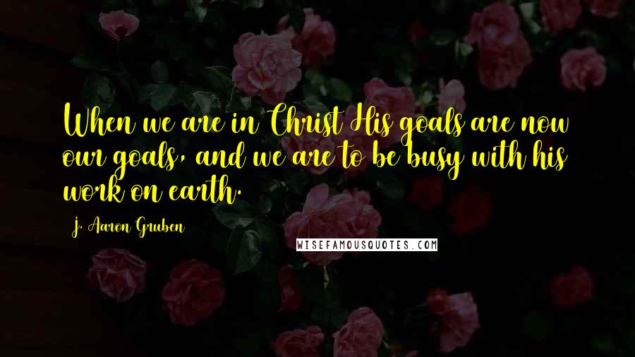 J. Aaron Gruben Quotes: When we are in Christ His goals are now our goals, and we are to be busy with his work on earth.