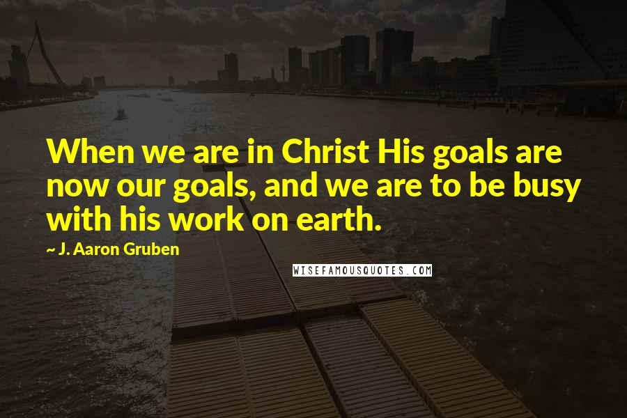 J. Aaron Gruben Quotes: When we are in Christ His goals are now our goals, and we are to be busy with his work on earth.