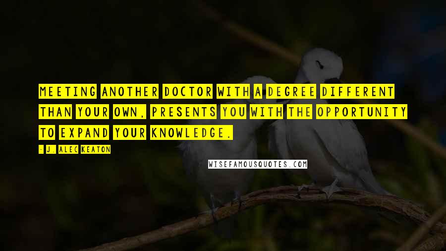 J. Alec Keaton Quotes: Meeting another doctor with a degree different than your own, presents you with the opportunity to expand your knowledge.