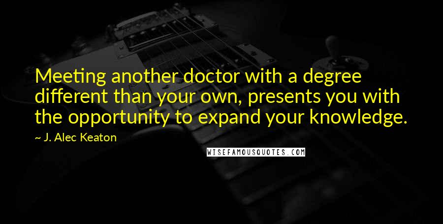 J. Alec Keaton Quotes: Meeting another doctor with a degree different than your own, presents you with the opportunity to expand your knowledge.