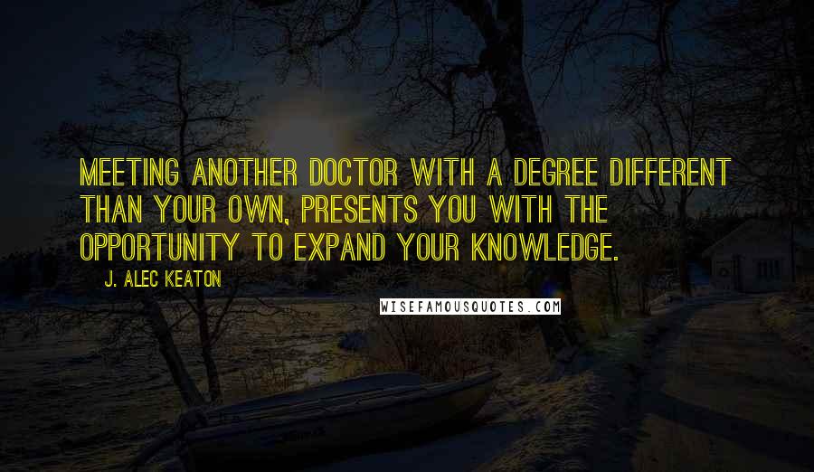 J. Alec Keaton Quotes: Meeting another doctor with a degree different than your own, presents you with the opportunity to expand your knowledge.