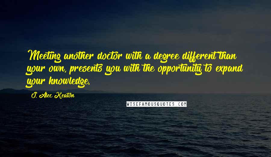 J. Alec Keaton Quotes: Meeting another doctor with a degree different than your own, presents you with the opportunity to expand your knowledge.