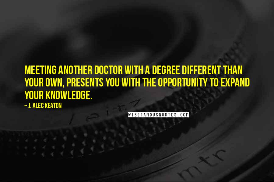 J. Alec Keaton Quotes: Meeting another doctor with a degree different than your own, presents you with the opportunity to expand your knowledge.