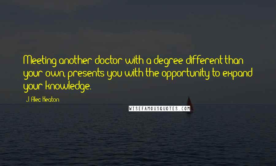 J. Alec Keaton Quotes: Meeting another doctor with a degree different than your own, presents you with the opportunity to expand your knowledge.