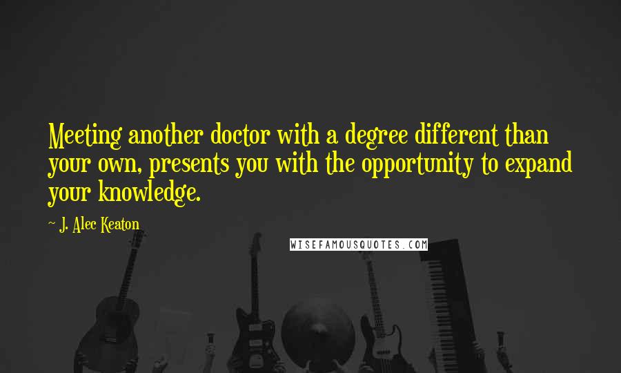 J. Alec Keaton Quotes: Meeting another doctor with a degree different than your own, presents you with the opportunity to expand your knowledge.