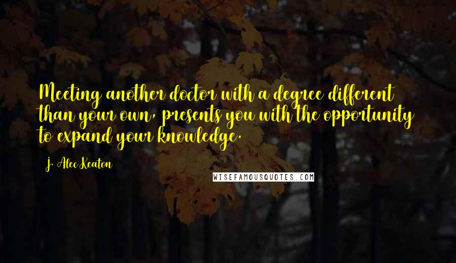 J. Alec Keaton Quotes: Meeting another doctor with a degree different than your own, presents you with the opportunity to expand your knowledge.