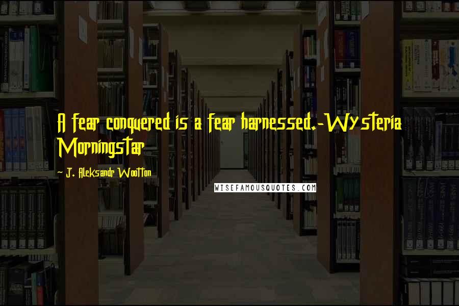 J. Aleksandr Wootton Quotes: A fear conquered is a fear harnessed.-Wysteria Morningstar