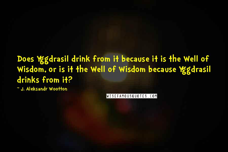 J. Aleksandr Wootton Quotes: Does Yggdrasil drink from it because it is the Well of Wisdom, or is it the Well of Wisdom because Yggdrasil drinks from it?