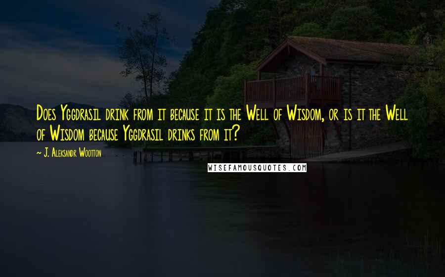 J. Aleksandr Wootton Quotes: Does Yggdrasil drink from it because it is the Well of Wisdom, or is it the Well of Wisdom because Yggdrasil drinks from it?