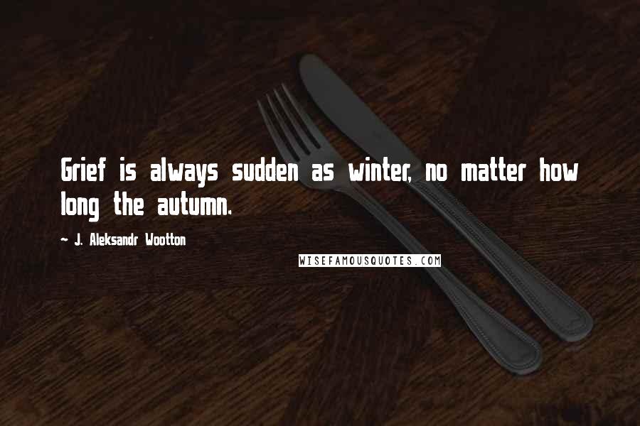 J. Aleksandr Wootton Quotes: Grief is always sudden as winter, no matter how long the autumn.