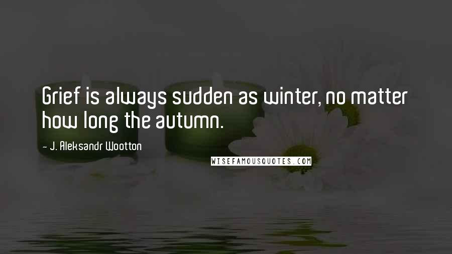 J. Aleksandr Wootton Quotes: Grief is always sudden as winter, no matter how long the autumn.