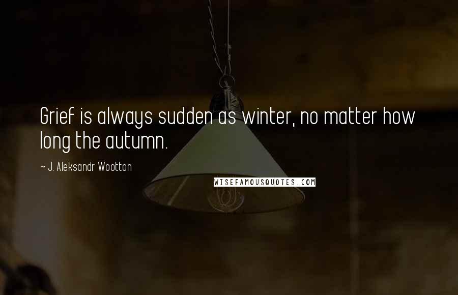 J. Aleksandr Wootton Quotes: Grief is always sudden as winter, no matter how long the autumn.