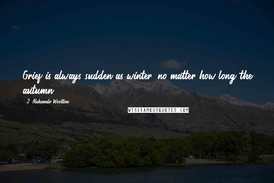J. Aleksandr Wootton Quotes: Grief is always sudden as winter, no matter how long the autumn.