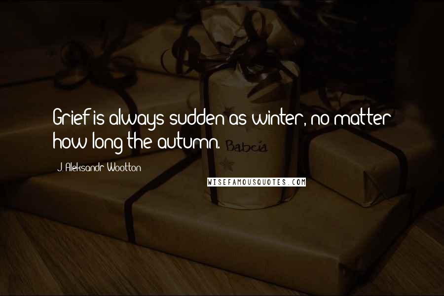J. Aleksandr Wootton Quotes: Grief is always sudden as winter, no matter how long the autumn.