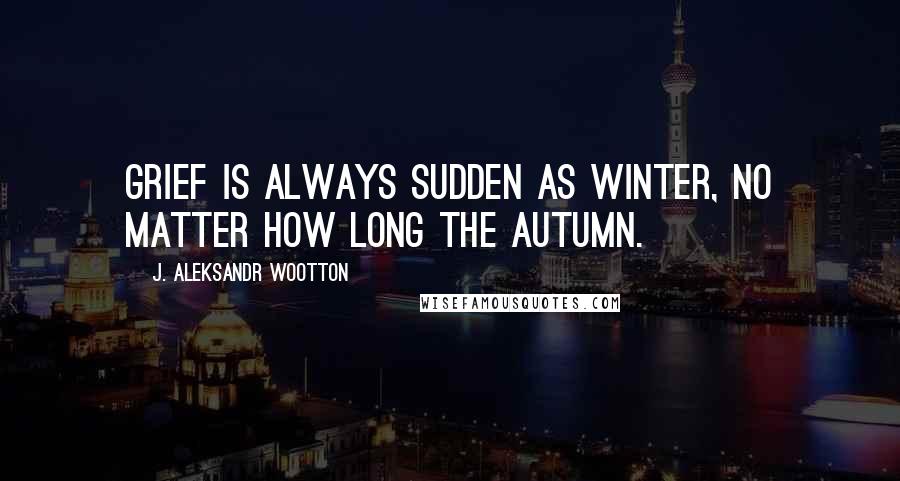 J. Aleksandr Wootton Quotes: Grief is always sudden as winter, no matter how long the autumn.