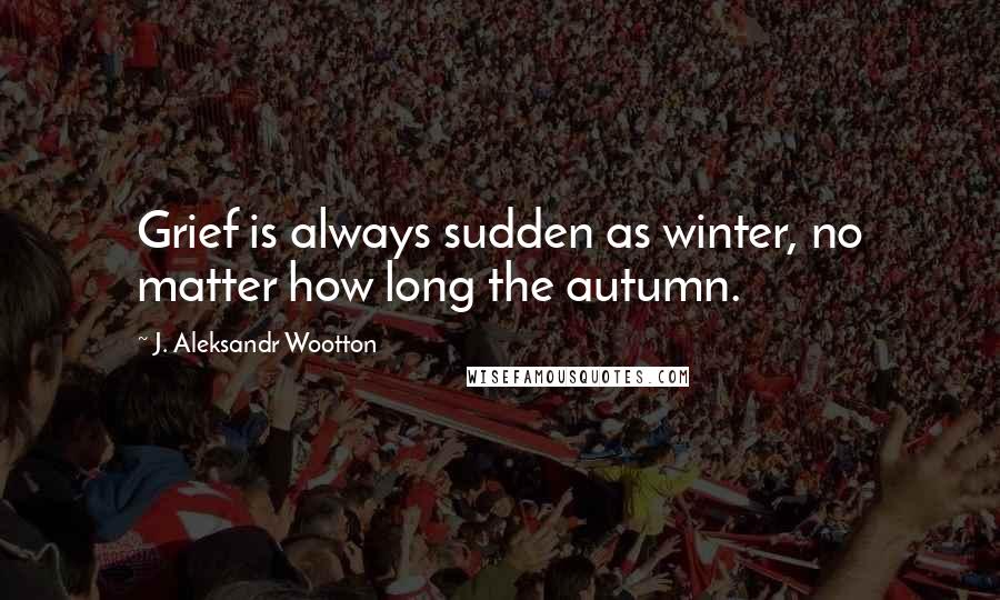 J. Aleksandr Wootton Quotes: Grief is always sudden as winter, no matter how long the autumn.