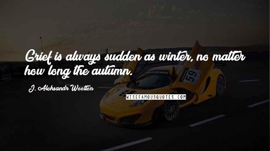 J. Aleksandr Wootton Quotes: Grief is always sudden as winter, no matter how long the autumn.