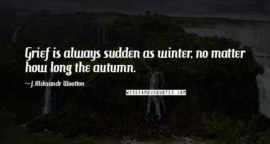 J. Aleksandr Wootton Quotes: Grief is always sudden as winter, no matter how long the autumn.